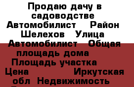 Продаю дачу в садоводстве “Автомобилист“ › Район ­ Шелехов › Улица ­ Автомобилист › Общая площадь дома ­ 20 › Площадь участка ­ 6 › Цена ­ 300 000 - Иркутская обл. Недвижимость » Дома, коттеджи, дачи продажа   . Иркутская обл.